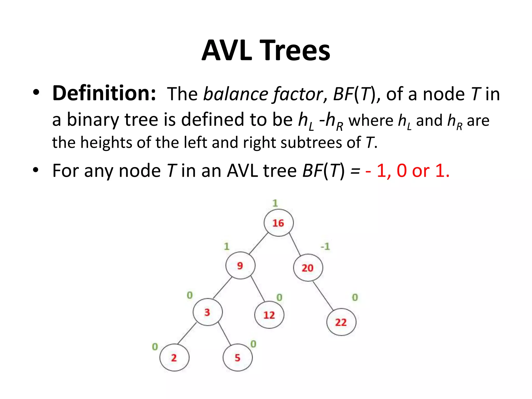 AVL Trees
• Definition: The balance factor, BF(T), of a node T in
a binary tree is defined to be hL -hR where hL and hR are
the heights of the left and right subtrees of T.
• For any node T in an AVL tree BF(T) = - 1, 0 or 1.
 