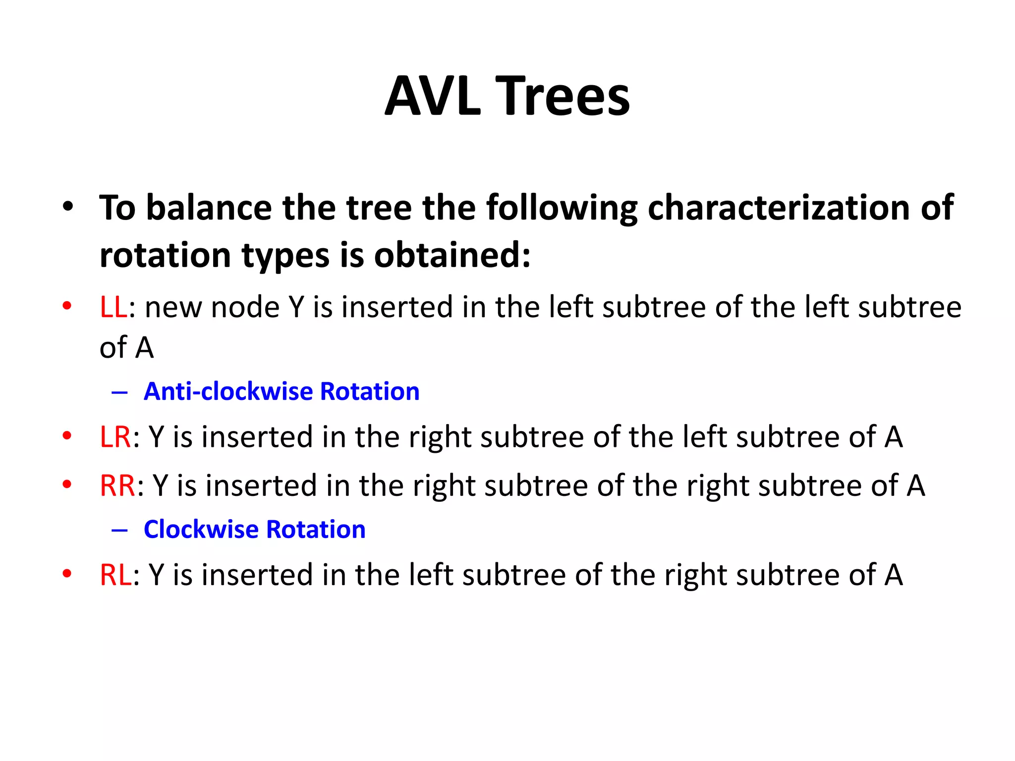AVL Trees
• To balance the tree the following characterization of
rotation types is obtained:
• LL: new node Y is inserted in the left subtree of the left subtree
of A
– Anti-clockwise Rotation
• LR: Y is inserted in the right subtree of the left subtree of A
• RR: Y is inserted in the right subtree of the right subtree of A
– Clockwise Rotation
• RL: Y is inserted in the left subtree of the right subtree of A
 