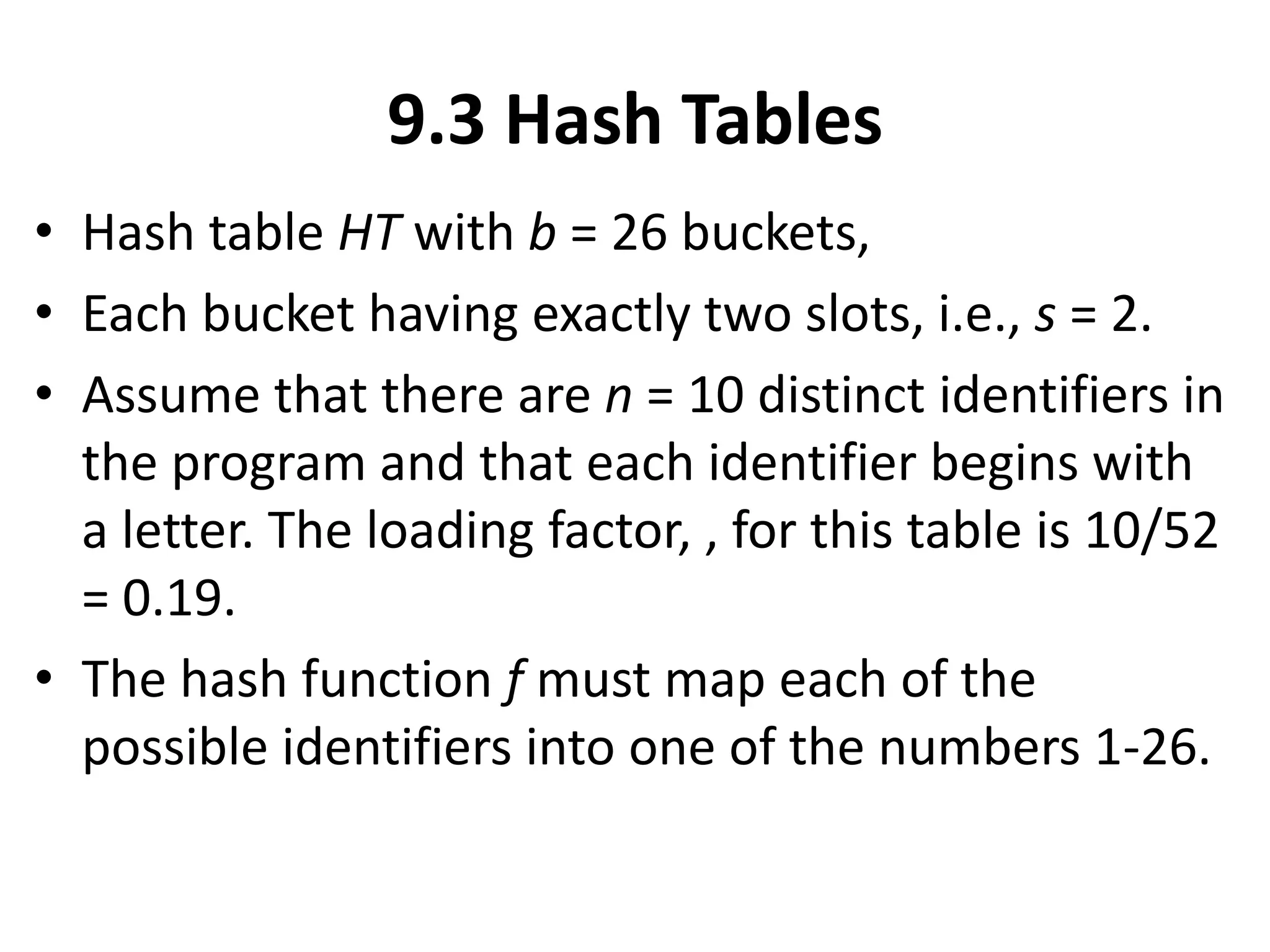 9.3 Hash Tables
• Hash table HT with b = 26 buckets,
• Each bucket having exactly two slots, i.e., s = 2.
• Assume that there are n = 10 distinct identifiers in
the program and that each identifier begins with
a letter. The loading factor, , for this table is 10/52
= 0.19.
• The hash function f must map each of the
possible identifiers into one of the numbers 1-26.
 