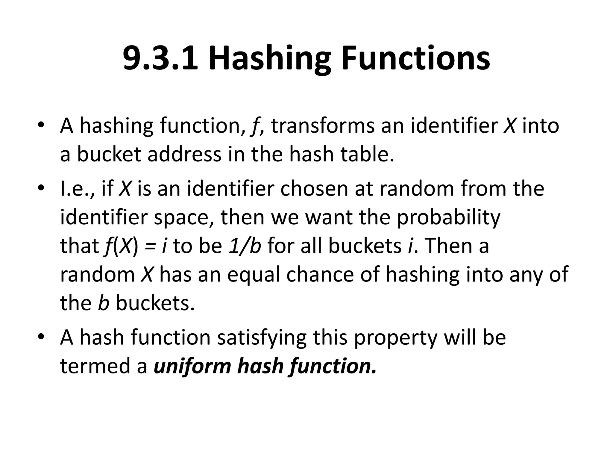 9.3.1 Hashing Functions
• A hashing function, f, transforms an identifier X into
a bucket address in the hash table.
• I.e., if X is an identifier chosen at random from the
identifier space, then we want the probability
that f(X) = i to be 1/b for all buckets i. Then a
random X has an equal chance of hashing into any of
the b buckets.
• A hash function satisfying this property will be
termed a uniform hash function.
 