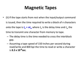 Magnetic Tapes
• (ii) If the tape starts from rest when the input/output command
is issued, then the time required to write a block of n characters
onto the tape is ta + ntw where ta is the delay time and tw the
time to transmit one character from memory to tape.
– The delay time is the time needed to cross the interblock
gap.
– Assuming a tape speed of 150 inches per second during
read/write and 800 bpi the time to read or write a character
is 8.3 x 10-6sec.
 