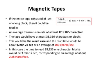 Magnetic Tapes
• If the entire tape consisted of just
one long block, then it could be
read in
• An average transmission rate of almost 12 x 104 charac/sec.
• The tape would have at most 38,336 characters or blocks.
• This would be the worst case and the read time would be
about 6 min 24 sec or an average of 100 charac/sec.
• In this case the time to read 38,336 one character blocks
would be 3 min 12 sec, corresponding to an average of about
200 charac/sec.
 