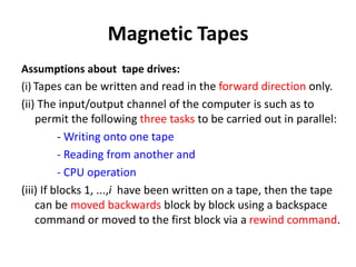 Magnetic Tapes
Assumptions about tape drives:
(i) Tapes can be written and read in the forward direction only.
(ii) The input/output channel of the computer is such as to
permit the following three tasks to be carried out in parallel:
- Writing onto one tape
- Reading from another and
- CPU operation
(iii) If blocks 1, ...,i have been written on a tape, then the tape
can be moved backwards block by block using a backspace
command or moved to the first block via a rewind command.
 