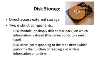 Disk Storage
• Direct access external storage
• Two distinct components:
– Disk module (or simply disk or disk pack) on which
information is stored (this corresponds to a reel of
tape)
– Disk drive (corresponding to the tape drive) which
performs the function of reading and writing
information onto disks.
 
