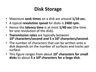 Disk Storage
• Maximum seek times on a disk are around 1/10 sec.
• A typical revolution speed for disks is 2400 rpm.
• Hence the latency time is at most 1/40 sec (the time
for one revolution of the disk).
• Transmission rates are typically between
105 characters/second and 5 x 105 characters/second.
• The number of characters that can be written onto a
disk depends on the number of surfaces and tracks per
surface.
• This figure ranges from about 107 characters for small
disks to about 5 x 108 characters for a large disk.
 