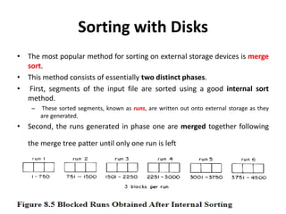 Sorting with Disks
• The most popular method for sorting on external storage devices is merge
sort.
• This method consists of essentially two distinct phases.
• First, segments of the input file are sorted using a good internal sort
method.
– These sorted segments, known as runs, are written out onto external storage as they
are generated.
• Second, the runs generated in phase one are merged together following
the merge tree patter until only one run is left
 