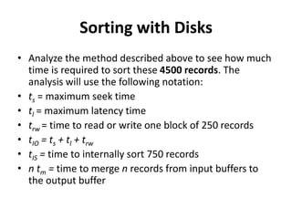 Sorting with Disks
• Analyze the method described above to see how much
time is required to sort these 4500 records. The
analysis will use the following notation:
• ts = maximum seek time
• tl = maximum latency time
• trw = time to read or write one block of 250 records
• tIO = ts + tl + trw
• tIS = time to internally sort 750 records
• n tm = time to merge n records from input buffers to
the output buffer
 