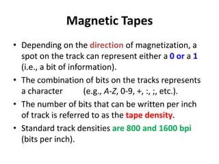 Magnetic Tapes
• Depending on the direction of magnetization, a
spot on the track can represent either a 0 or a 1
(i.e., a bit of information).
• The combination of bits on the tracks represents
a character (e.g., A-Z, 0-9, +, :, ;, etc.).
• The number of bits that can be written per inch
of track is referred to as the tape density.
• Standard track densities are 800 and 1600 bpi
(bits per inch).
 