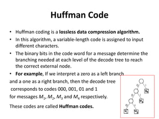 Huffman Code
• Huffman coding is a lossless data compression algorithm.
• In this algorithm, a variable-length code is assigned to input
different characters.
• The binary bits in the code word for a message determine the
branching needed at each level of the decode tree to reach
the correct external node.
• For example, If we interpret a zero as a left branch
and a one as a right branch, then the decode tree
corresponds to codes 000, 001, 01 and 1
for messages M1, M2, M3 and M4 respectively.
These codes are called Huffman codes.
 