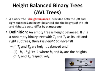 Height Balanced Binary Trees
(AVL Trees)
• A binary tree is height balanced provided both the left and
right sub trees are height balanced and the heights of the left
and right sub tress differ by at most one.
• Definition: An empty tree is height balanced. If T is
a nonempty binary tree with TL and TR as its left and
right subtrees, then T is height balanced iff
– (i) TL and TR are height balanced and
– (ii) |hL - hR| <= 1 where hL and hR are the heights
of TL and TR respectively.
 