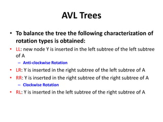AVL Trees
• To balance the tree the following characterization of
rotation types is obtained:
• LL: new node Y is inserted in the left subtree of the left subtree
of A
– Anti-clockwise Rotation
• LR: Y is inserted in the right subtree of the left subtree of A
• RR: Y is inserted in the right subtree of the right subtree of A
– Clockwise Rotation
• RL: Y is inserted in the left subtree of the right subtree of A
 