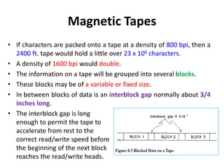 Magnetic Tapes
• If characters are packed onto a tape at a density of 800 bpi, then a
2400 ft. tape would hold a little over 23 x 106 characters.
• A density of 1600 bpi would double.
• The information on a tape will be grouped into several blocks.
• These blocks may be of a variable or fixed size.
• In between blocks of data is an interblock gap normally about 3/4
inches long.
• The interblock gap is long
enough to permit the tape to
accelerate from rest to the
correct read/write speed before
the beginning of the next block
reaches the read/write heads.
 