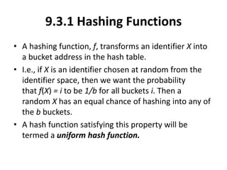9.3.1 Hashing Functions
• A hashing function, f, transforms an identifier X into
a bucket address in the hash table.
• I.e., if X is an identifier chosen at random from the
identifier space, then we want the probability
that f(X) = i to be 1/b for all buckets i. Then a
random X has an equal chance of hashing into any of
the b buckets.
• A hash function satisfying this property will be
termed a uniform hash function.
 