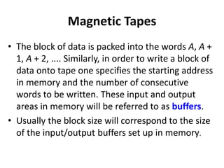Magnetic Tapes
• The block of data is packed into the words A, A +
1, A + 2, .... Similarly, in order to write a block of
data onto tape one specifies the starting address
in memory and the number of consecutive
words to be written. These input and output
areas in memory will be referred to as buffers.
• Usually the block size will correspond to the size
of the input/output buffers set up in memory.
 