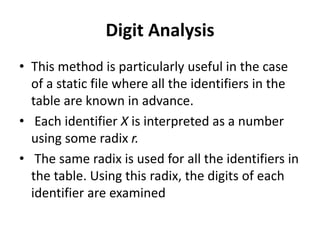 Digit Analysis
• This method is particularly useful in the case
of a static file where all the identifiers in the
table are known in advance.
• Each identifier X is interpreted as a number
using some radix r.
• The same radix is used for all the identifiers in
the table. Using this radix, the digits of each
identifier are examined
 