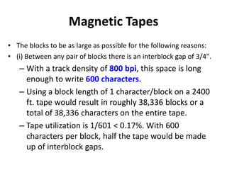 Magnetic Tapes
• The blocks to be as large as possible for the following reasons:
• (i) Between any pair of blocks there is an interblock gap of 3/4".
– With a track density of 800 bpi, this space is long
enough to write 600 characters.
– Using a block length of 1 character/block on a 2400
ft. tape would result in roughly 38,336 blocks or a
total of 38,336 characters on the entire tape.
– Tape utilization is 1/601 < 0.17%. With 600
characters per block, half the tape would be made
up of interblock gaps.
 