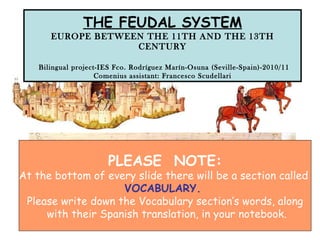 THE FEUDAL SYSTEM EUROPE BETWEEN THE 11TH AND THE 13TH CENTURY   Bilingual project-IES Fco. Rodríguez Marín-Osuna (Seville-Spain)-2010/11 Comenius assistant: Francesco Scudellari PLEASE  NOTE: At the bottom of every slide there will be a section called  VOCABULARY.  Please write down the Vocabulary section’s words, along with their Spanish translation, in your notebook. 