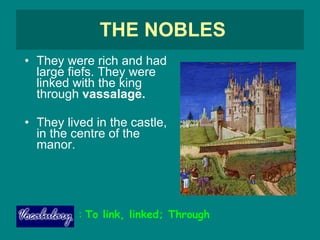 THE NOBLES They were rich and had large fiefs. They were linked with the king through  vassalage. They lived in the castle, in the centre of the manor.  :  To link, linked; Through 