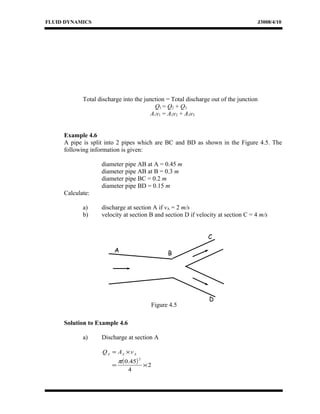 FLUID DYNAMICS J3008/4/10
Total discharge into the junction = Total discharge out of the junction
Q1 = Q2 + Q3
A1v1 = A2v2 + A3v3
Example 4.6
A pipe is split into 2 pipes which are BC and BD as shown in the Figure 4.5. The
following information is given:
diameter pipe AB at A = 0.45 m
diameter pipe AB at B = 0.3 m
diameter pipe BC = 0.2 m
diameter pipe BD = 0.15 m
Calculate:
a) discharge at section A if vA = 2 m/s
b) velocity at section B and section D if velocity at section C = 4 m/s
Solution to Example 4.6
a) Discharge at section A
AAA vAQ ×=
( ) 2
4
45.0
2
×=
π
A
D
C
Figure 4.5
B
 
