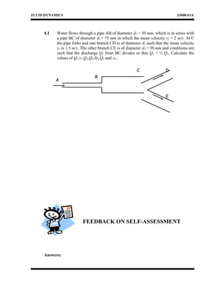 FLUID DYNAMICS J3008/4/14
4.1 Water flows through a pipe AB of diameter d1 = 50 mm, which is in series with
a pipe BC of diameter d2 = 75 mm in which the mean velocity v2 = 2 m/s. At C
the pipe forks and one branch CD is of diameter d3 such that the mean velocity
v3 is 1.5 m/s. The other branch CE is of diameter d4 = 30 mm and conditions are
such that the discharge Q2 from BC divides so that Q4 = ½ Q3. Calculate the
values of Q1,v1,Q2,Q3,D3,Q4 and v4..
FEEDBACK ON SELF-ASSESSMENT
Answers:
B
E
DC
A
 