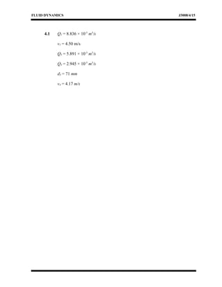 FLUID DYNAMICS J3008/4/15
4.1 Q1 = 8.836 × 10-3
m3
/s
v1 = 4.50 m/s
Q3 = 5.891 × 10-3
m3
/s
Q4 = 2.945 × 10-3
m3
/s
d3 = 71 mm
v4 = 4.17 m/s
 