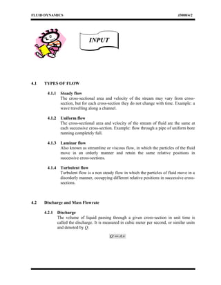 FLUID DYNAMICS J3008/4/2
4.1 TYPES OF FLOW
4.1.1 Steady flow
The cross-sectional area and velocity of the stream may vary from cross-
section, but for each cross-section they do not change with time. Example: a
wave travelling along a channel.
4.1.2 Uniform flow
The cross-sectional area and velocity of the stream of fluid are the same at
each successive cross-section. Example: flow through a pipe of uniform bore
running completely full.
4.1.3 Laminar flow
Also known as streamline or viscous flow, in which the particles of the fluid
move in an orderly manner and retain the same relative positions in
successive cross-sections.
4.1.4 Turbulent flow
Turbulent flow is a non steady flow in which the particles of fluid move in a
disorderly manner, occupying different relative positions in successive cross-
sections.
4.2 Discharge and Mass Flowrate
4.2.1 Discharge
The volume of liquid passing through a given cross-section in unit time is
called the discharge. It is measured in cubic meter per second, or similar units
and denoted by Q.
vAQ .=
INPUTINPUT
 