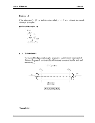 FLUID DYNAMICS J3008/4/3
Example 4.1
If the diameter d = 15 cm and the mean velocity, v = 3 m/s, calculate the actual
discharge in the pipe.
Solution to Example 4.1
AvQ =
v
d
×=
4
2
π
( ) 3
4
15.0
2
×=
π
sm /053.0 3
=
4.2.2 Mass Flowrate
The mass of fluid passing through a given cross section in unit time is called
the mass flow rate. It is measured in kilogram per second, or similar units and
denoted by
•
m .
vAm ××=
•
ρ
••
= 21 mm
222111 vAvA ρρ =
`Example 4.2
A1
v1
A2
v2
in
out
 