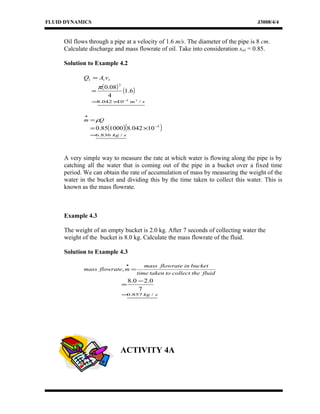 FLUID DYNAMICS J3008/4/4
Oil flows through a pipe at a velocity of 1.6 m/s. The diameter of the pipe is 8 cm.
Calculate discharge and mass flowrate of oil. Take into consideration soil = 0.85.
Solution to Example 4.2
111 vAQ =
( ) ( )6.1
4
08.0
2
π
=
sm /10042.8 33−
×=
Qm ρ=
•
( )( )3
10042.8100085.0 −
×=
skg /836.6=
A very simple way to measure the rate at which water is flowing along the pipe is by
catching all the water that is coming out of the pipe in a bucket over a fixed time
period. We can obtain the rate of accumulation of mass by measuring the weight of the
water in the bucket and dividing this by the time taken to collect this water. This is
known as the mass flowrate.
Example 4.3
The weight of an empty bucket is 2.0 kg. After 7 seconds of collecting water the
weight of the bucket is 8.0 kg. Calculate the mass flowrate of the fluid.
Solution to Example 4.3
fluidthecollecttotakentime
bucketinflowratemass
mflowratemass =
•
,
7
0.20.8 −
=
skg /857.0=
ACTIVITY 4A
 