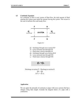 FLUID DYNAMICS J3008/4/7
4.3 Continuity Equation
For continuity of flow in any system of fluid flow, the total amount of fluid
entering the system must equal the amount leaving the system. This occurs in
the case of uniform flow and steady flow.
QP = discharge through cross-section P-P
AP = cross-sectional area through P-P
vp = fluid mean velocity through P-P
QR = discharge through cross-section R-R
AR = cross-sectional area through R-R
vR = fluid mean velocity through R-R
Discharge at section P = Discharge at section R
QP = QR
AP vP = AR vR
Application
We can apply the principle of continuity to pipes with cross sections that have
changes along their length. Consider the diagram below of a pipe with a
contraction.
RP
SYSTEM
P R
QR
QP
QP =QR
Figure 4.1
 