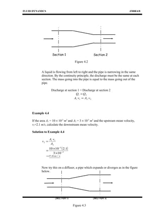 FLUID DYNAMICS J3008/4/8
A liquid is flowing from left to right and the pipe is narrowing in the same
direction. By the continuity principle, the discharge must be the same at each
section. The mass going into the pipe is equal to the mass going out of the
pipe.
Discharge at section 1 = Discharge at section 2
21 QQ =
2211 vAvA =
Example 4.4
If the area A1 = 10 × 10-3
m2
and A2 = 3 × 10-3
m2
and the upstream mean velocity,
v1=2.1 m/s, calculate the downstream mean velocity.
Solution to Example 4.4
2
11
2
A
vA
v =
( )
3
3
103
1.21010
−
−
×
×
=
sm /0.7=
Now try this on a diffuser, a pipe which expands or diverges as in the figure
below.
Section 1 Section 2
Figure 4.2
Section 1 Section 2
Figure 4.3
 