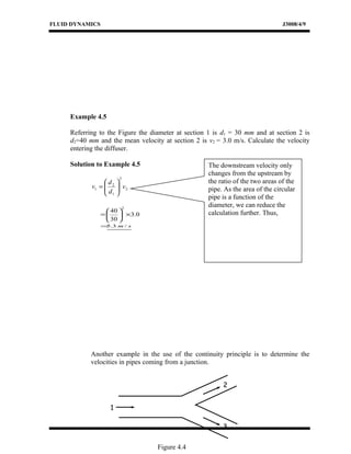 FLUID DYNAMICS J3008/4/9
Example 4.5
Referring to the Figure the diameter at section 1 is d1 = 30 mm and at section 2 is
d2=40 mm and the mean velocity at section 2 is v2 = 3.0 m/s. Calculate the velocity
entering the diffuser.
Solution to Example 4.5
2
2
1
2
1 v
d
d
v 





=
0.3
30
40
2
×





=
sm /3.5=
Another example in the use of the continuity principle is to determine the
velocities in pipes coming from a junction.
The downstream velocity only
changes from the upstream by
the ratio of the two areas of the
pipe. As the area of the circular
pipe is a function of the
diameter, we can reduce the
calculation further. Thus,
1
3
2
Figure 4.4
 