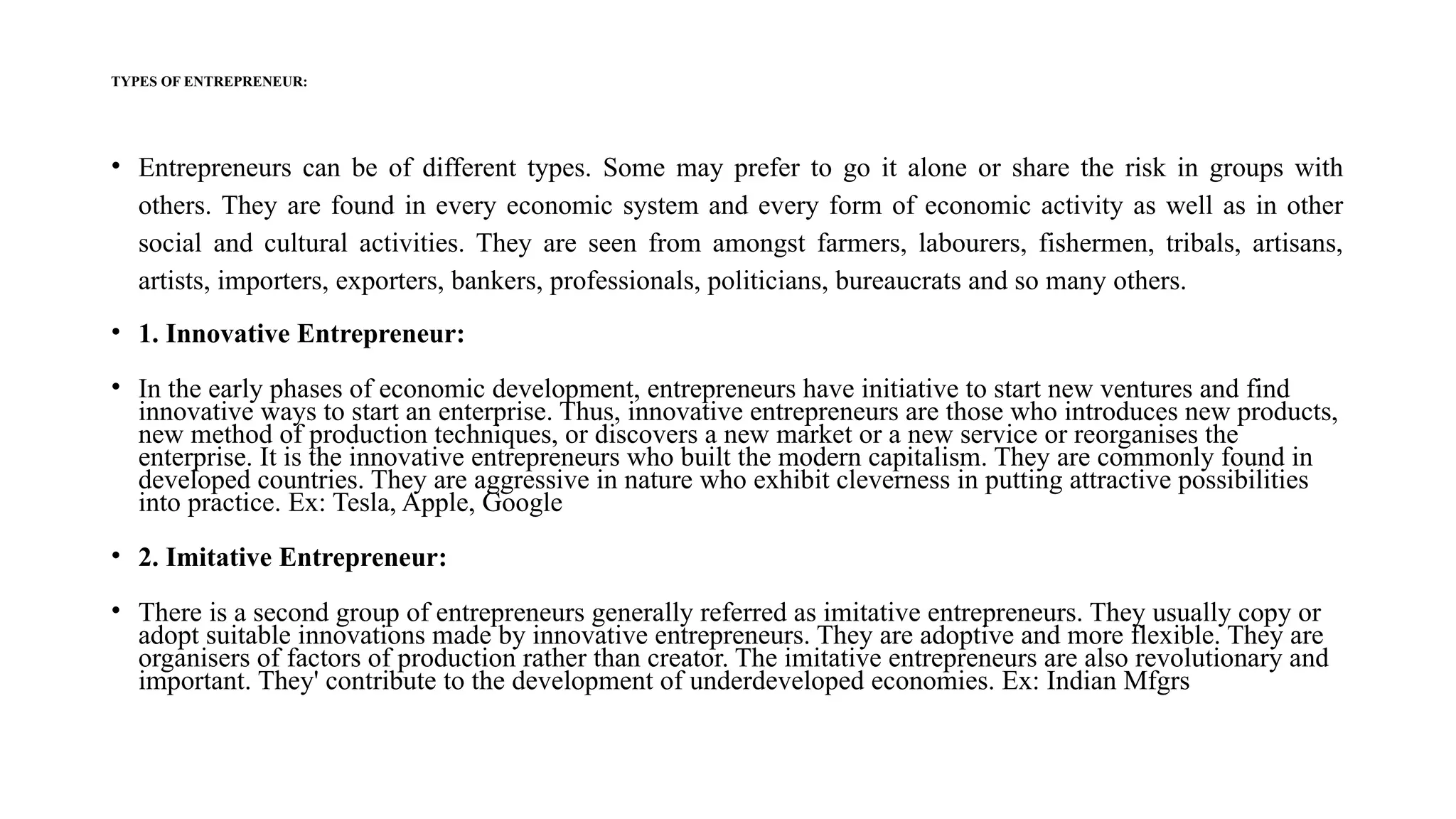 TYPES OF ENTREPRENEUR:
• Entrepreneurs can be of different types. Some may prefer to go it alone or share the risk in groups with
others. They are found in every economic system and every form of economic activity as well as in other
social and cultural activities. They are seen from amongst farmers, labourers, fishermen, tribals, artisans,
artists, importers, exporters, bankers, professionals, politicians, bureaucrats and so many others.
• 1. Innovative Entrepreneur:
• In the early phases of economic development, entrepreneurs have initiative to start new ventures and find
innovative ways to start an enterprise. Thus, innovative entrepreneurs are those who introduces new products,
new method of production techniques, or discovers a new market or a new service or reorganises the
enterprise. It is the innovative entrepreneurs who built the modern capitalism. They are commonly found in
developed countries. They are aggressive in nature who exhibit cleverness in putting attractive possibilities
into practice. Ex: Tesla, Apple, Google
• 2. Imitative Entrepreneur:
• There is a second group of entrepreneurs generally referred as imitative entrepreneurs. They usually copy or
adopt suitable innovations made by innovative entrepreneurs. They are adoptive and more flexible. They are
organisers of factors of production rather than creator. The imitative entrepreneurs are also revolutionary and
important. They' contribute to the development of underdeveloped economies. Ex: Indian Mfgrs
 