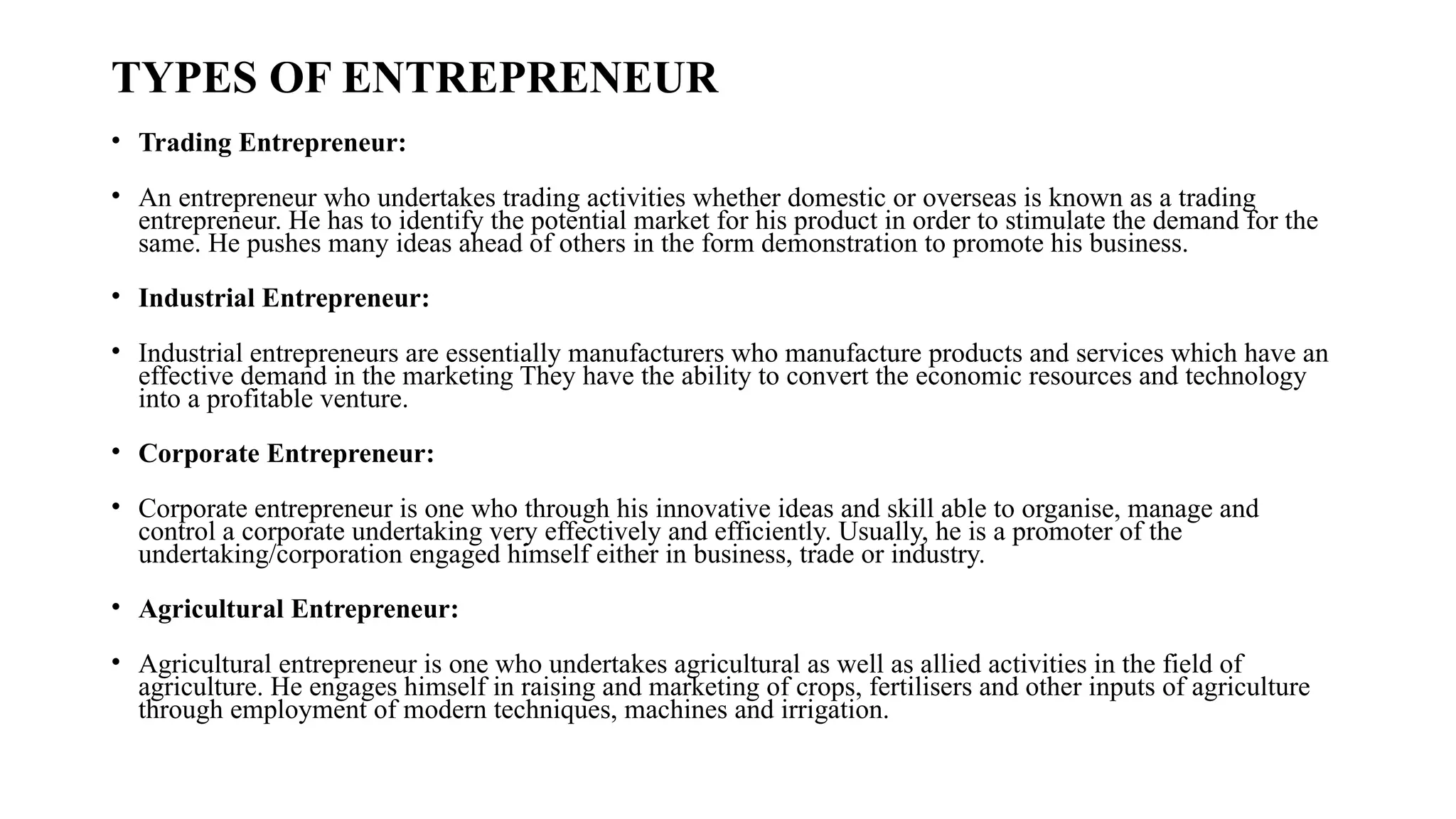 TYPES OF ENTREPRENEUR
• Trading Entrepreneur:
• An entrepreneur who undertakes trading activities whether domestic or overseas is known as a trading
entrepreneur. He has to identify the potential market for his product in order to stimulate the demand for the
same. He pushes many ideas ahead of others in the form demonstration to promote his business.
• Industrial Entrepreneur:
• Industrial entrepreneurs are essentially manufacturers who manufacture products and services which have an
effective demand in the marketing They have the ability to convert the economic resources and technology
into a profitable venture.
• Corporate Entrepreneur:
• Corporate entrepreneur is one who through his innovative ideas and skill able to organise, manage and
control a corporate undertaking very effectively and efficiently. Usually, he is a promoter of the
undertaking/corporation engaged himself either in business, trade or industry.
• Agricultural Entrepreneur:
• Agricultural entrepreneur is one who undertakes agricultural as well as allied activities in the field of
agriculture. He engages himself in raising and marketing of crops, fertilisers and other inputs of agriculture
through employment of modern techniques, machines and irrigation.
 