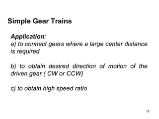 12
Simple Gear Trains
Application:
a) to connect gears where a large center distance
is required
b) to obtain desired direction of motion of the
driven gear ( CW or CCW)
c) to obtain high speed ratio
 