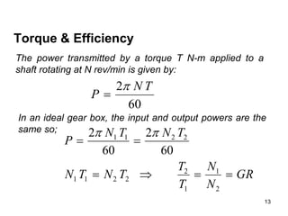 13
Torque & Efficiency
The power transmitted by a torque T N-m applied to a
shaft rotating at N rev/min is given by:
60
2 T
N
P


In an ideal gear box, the input and output powers are the
same so;
GR
N
N
T
T
T
N
T
N
T
N
T
N
P






2
1
1
2
2
2
1
1
2
2
1
1
60
2
60
2 

 