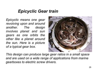 26
Epicyclic means one gear
revolving upon and around
another. The design
involves planet and sun
gears as one orbits the
other like a planet around
the sun. Here is a picture
of a typical gear box.
Epicyclic Gear train
This design can produce large gear ratios in a small space
and are used on a wide range of applications from marine
gearboxes to electric screw drivers.
 