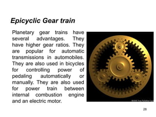 28
Epicyclic Gear train
Planetary gear trains have
several advantages. They
have higher gear ratios. They
are popular for automatic
transmissions in automobiles.
They are also used in bicycles
for controlling power of
pedaling automatically or
manually. They are also used
for power train between
internal combustion engine
and an electric motor.
 