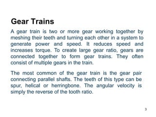 3
Gear Trains
A gear train is two or more gear working together by
meshing their teeth and turning each other in a system to
generate power and speed. It reduces speed and
increases torque. To create large gear ratio, gears are
connected together to form gear trains. They often
consist of multiple gears in the train.
The most common of the gear train is the gear pair
connecting parallel shafts. The teeth of this type can be
spur, helical or herringbone. The angular velocity is
simply the reverse of the tooth ratio.
 
