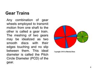 4
Gear Trains
Any combination of gear
wheels employed to transmit
motion from one shaft to the
other is called a gear train.
The meshing of two gears
may be idealized as two
smooth discs with their
edges touching and no slip
between them. This ideal
diameter is called the Pitch
Circle Diameter (PCD) of the
gear.
 