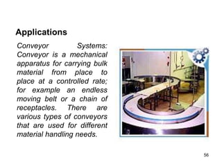 56
Applications
Conveyor Systems:
Conveyor is a mechanical
apparatus for carrying bulk
material from place to
place at a controlled rate;
for example an endless
moving belt or a chain of
receptacles. There are
various types of conveyors
that are used for different
material handling needs.
 