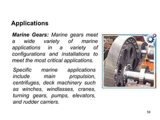 59
Applications
Marine Gears: Marine gears meet
a wide variety of marine
applications in a variety of
configurations and installations to
meet the most critical applications.
Specific marine applications
include main propulsion,
centrifuges, deck machinery such
as winches, windlasses, cranes,
turning gears, pumps, elevators,
and rudder carriers.
 