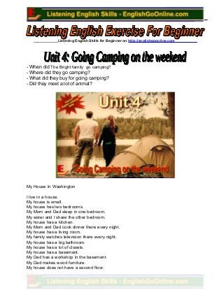 ____________Listening English Skills for Beginner on http://englishgoonline.com___________
- When did The Bright family go camping?
- Where did they go camping?
- What did they buy for going camping?
- Did they meet a lot of animal?
My House In Washington
I live in a house.
My house is small.
My house has two bedrooms.
My Mom and Dad sleep in one bedroom.
My sister and I share the other bedroom.
My house has a kitchen.
My Mom and Dad cook dinner there every night.
My house has a living room.
My family watches television there every night.
My house has a big bathroom.
My house has a lot of closets.
My house has a basement.
My Dad has a workshop in the basement.
My Dad makes wood furniture.
My house does not have a second floor.
 