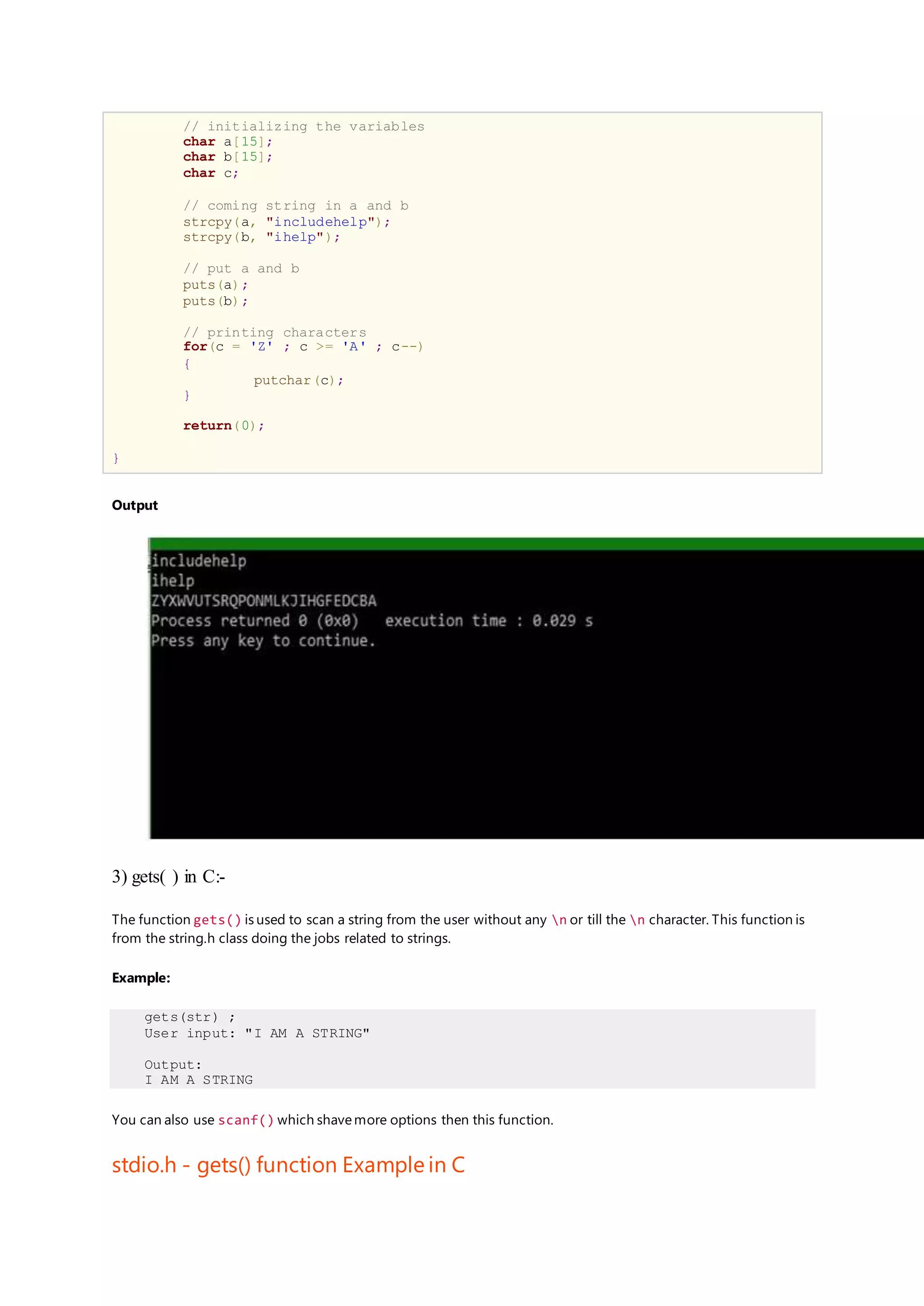 // initializing the variables
char a[15];
char b[15];
char c;
// coming string in a and b
strcpy(a, "includehelp");
strcpy(b, "ihelp");
// put a and b
puts(a);
puts(b);
// printing characters
for(c = 'Z' ; c >= 'A' ; c--)
{
putchar(c);
}
return(0);
}
Output
3) gets( ) in C:-
The function gets() is used to scan a string from the user without any n or till the n character. This function is
from the string.h class doing the jobs related to strings.
Example:
gets(str) ;
User input: "I AM A STRING"
Output:
I AM A STRING
You can also use scanf() which shavemore options then this function.
stdio.h - gets() function Example in C
 