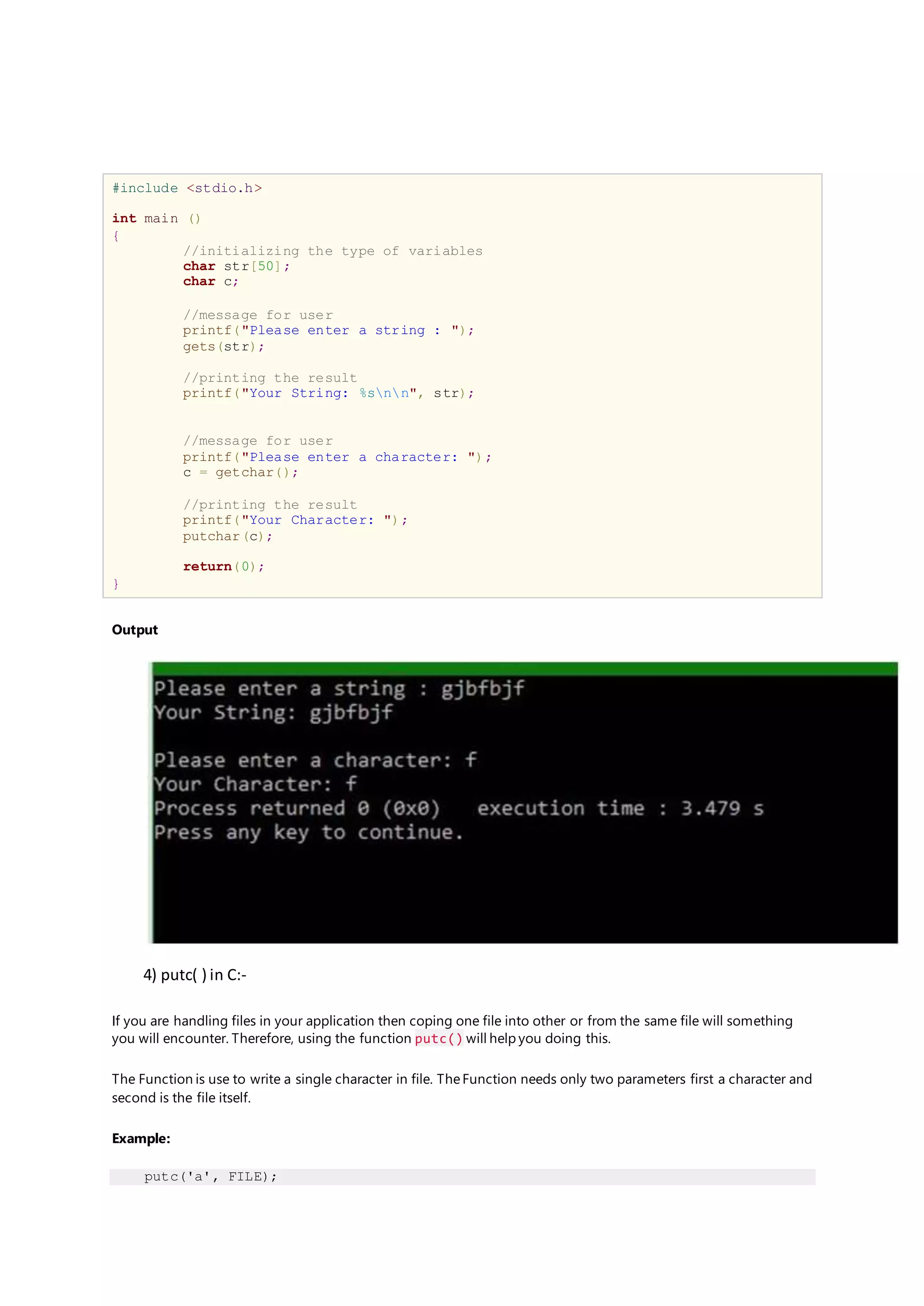 #include <stdio.h>
int main ()
{
//initializing the type of variables
char str[50];
char c;
//message for user
printf("Please enter a string : ");
gets(str);
//printing the result
printf("Your String: %snn", str);
//message for user
printf("Please enter a character: ");
c = getchar();
//printing the result
printf("Your Character: ");
putchar(c);
return(0);
}
Output
4) putc( ) in C:-
If you are handling files in your application then coping one file into other or from the same file will something
you will encounter. Therefore, using the function putc() will help you doing this.
The Function is use to write a single character in file. TheFunction needs only two parameters first a character and
second is the file itself.
Example:
putc('a', FILE);
 