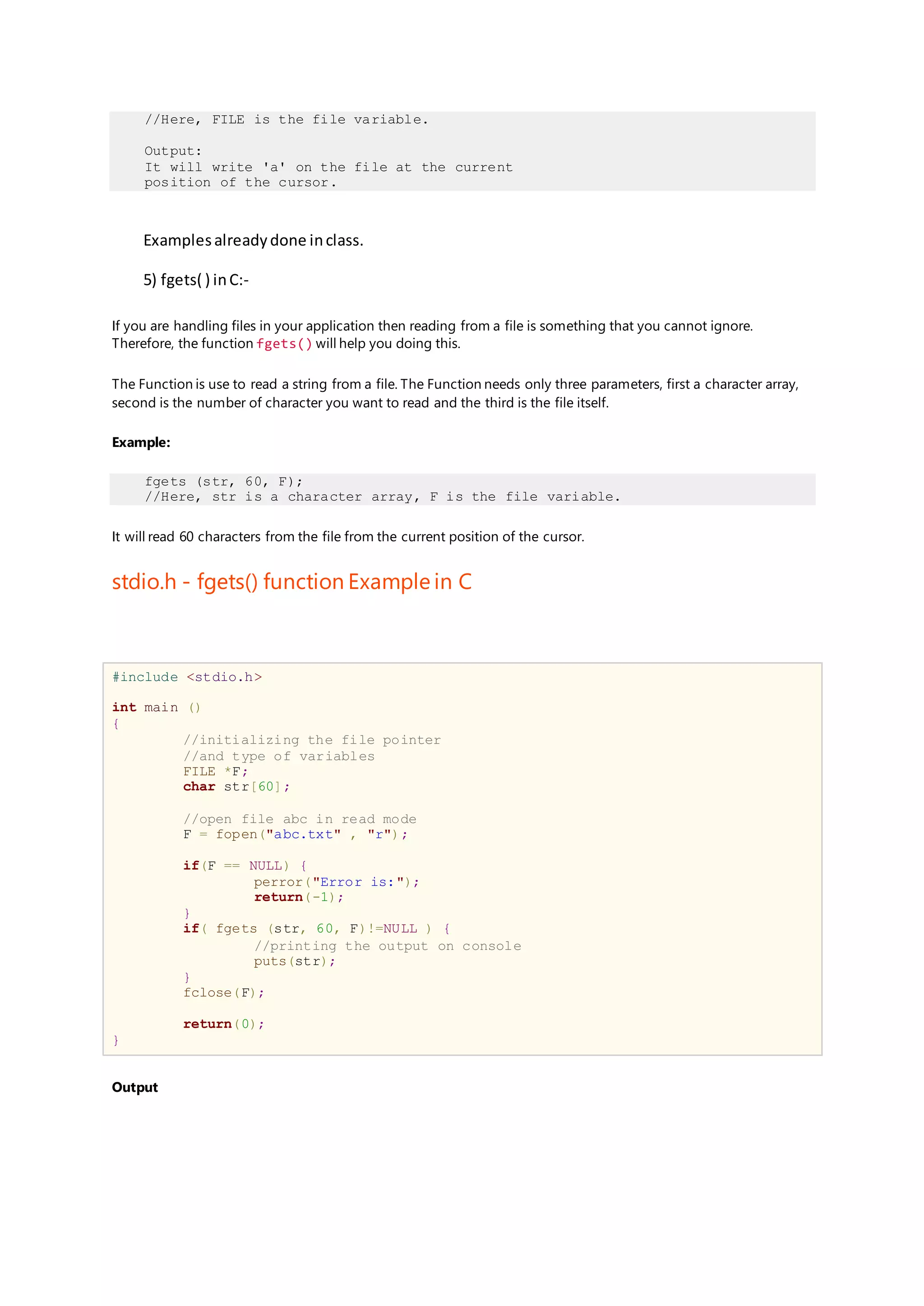 //Here, FILE is the file variable.
Output:
It will write 'a' on the file at the current
position of the cursor.
Examplesalreadydone inclass.
5) fgets( ) inC:-
If you are handling files in your application then reading from a file is something that you cannot ignore.
Therefore, the function fgets() will help you doing this.
The Function is use to read a string from a file. The Function needs only three parameters, first a character array,
second is the number of character you want to read and the third is the file itself.
Example:
fgets (str, 60, F);
//Here, str is a character array, F is the file variable.
It will read 60 characters from the file from the current position of the cursor.
stdio.h - fgets() function Example in C
#include <stdio.h>
int main ()
{
//initializing the file pointer
//and type of variables
FILE *F;
char str[60];
//open file abc in read mode
F = fopen("abc.txt" , "r");
if(F == NULL) {
perror("Error is:");
return(-1);
}
if( fgets (str, 60, F)!=NULL ) {
//printing the output on console
puts(str);
}
fclose(F);
return(0);
}
Output
 