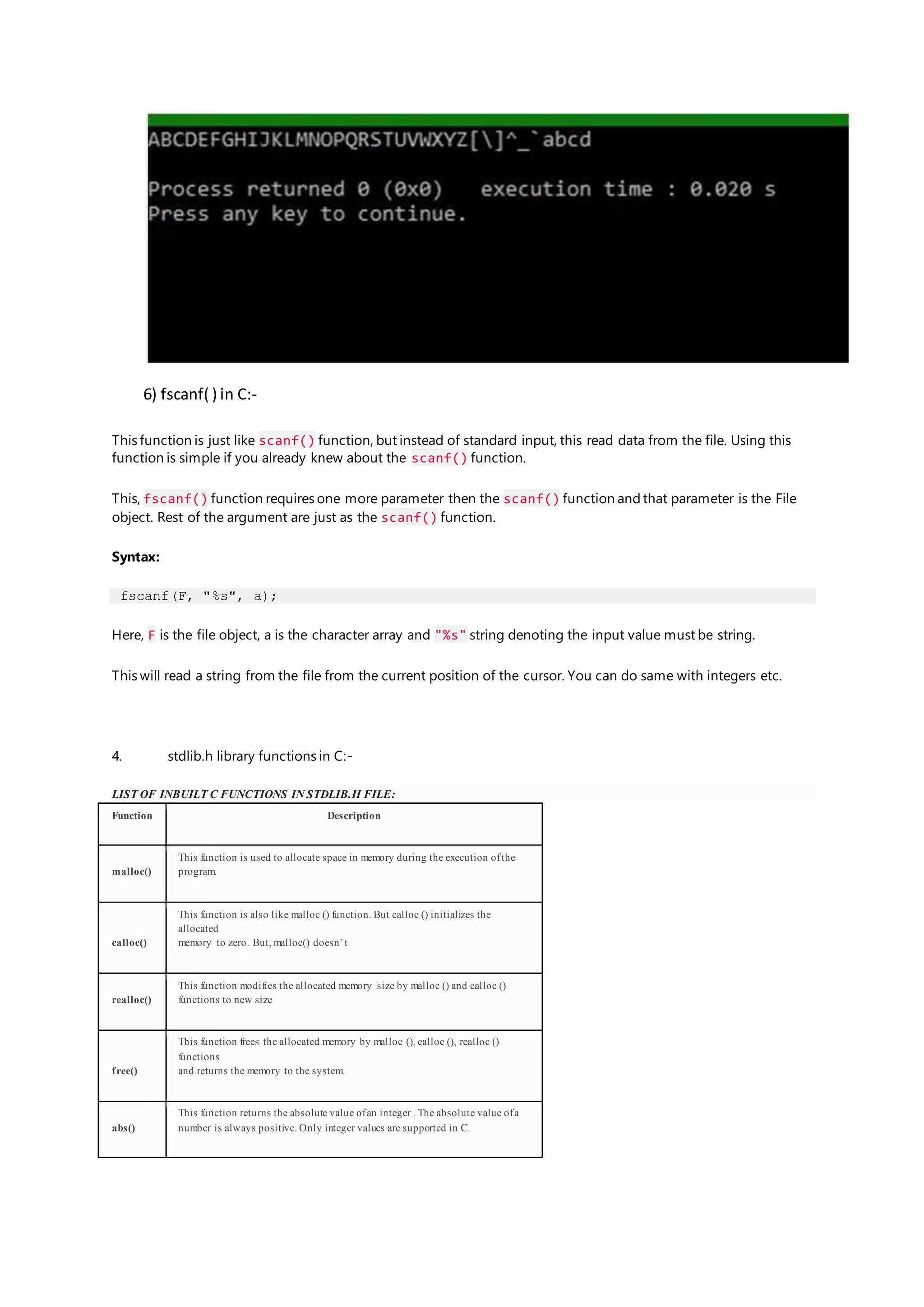 6) fscanf( ) in C:-
This function is just like scanf() function, but instead of standard input, this read data from the file. Using this
function is simple if you already knew about the scanf() function.
This, fscanf() function requires one more parameter then the scanf() function and that parameter is the File
object. Rest of the argument are just as the scanf() function.
Syntax:
fscanf(F, "%s", a);
Here, F is the file object, a is the character array and "%s" string denoting the input value must be string.
This will read a string from the file from the current position of the cursor. You can do same with integers etc.
4. stdlib.h library functions in C:-
LIST OF INBUILT C FUNCTIONS IN STDLIB.H FILE:
Function Description
malloc()
This function is used to allocate space in memory during the execution ofthe
program.
calloc()
This function is also like malloc () function. But calloc () initializes the
allocated
memory to zero. But, malloc() doesn’t
realloc()
This function modifies the allocated memory size by malloc () and calloc ()
functions to new size
free()
This function frees the allocated memory by malloc (), calloc (), realloc ()
functions
and returns the memory to the system.
abs()
This function returns the absolute value ofan integer . The absolute value ofa
number is always positive. Only integer values are supported in C.
 
