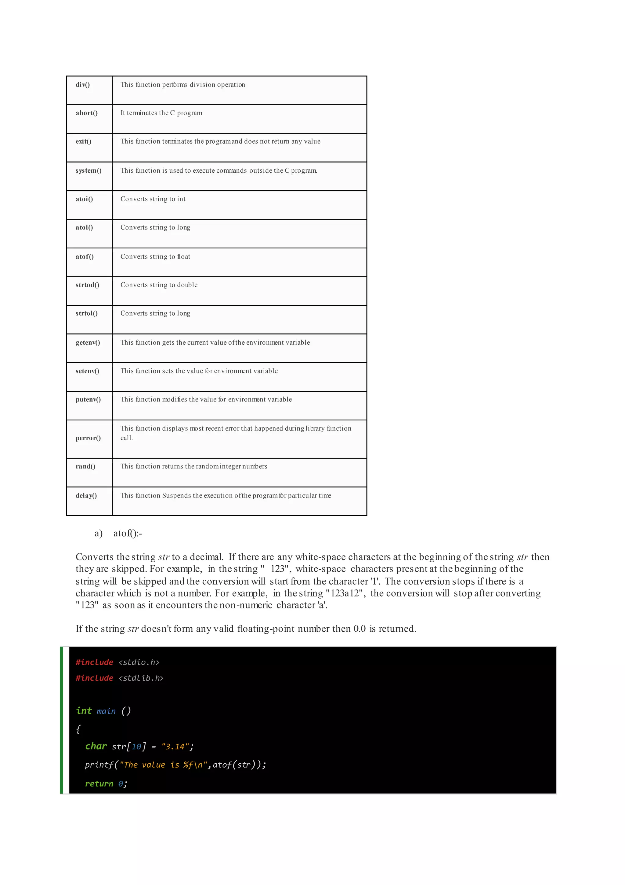 div() This function performs division operation
abort() It terminates the C program
exit() This function terminates the programand does not return any value
system() This function is used to execute commands outside the C program.
atoi() Converts string to int
atol() Converts string to long
atof() Converts string to float
strtod() Converts string to double
strtol() Converts string to long
getenv() This function gets the current value ofthe environment variable
setenv() This function sets the value for environment variable
putenv() This function modifies the value for environment variable
perror()
This function displays most recent error that happened during library function
call.
rand() This function returns the randominteger numbers
delay() This function Suspends the execution ofthe programfor particular time
a) atof():-
Converts the string str to a decimal. If there are any white-space characters at the beginning of the string str then
they are skipped. For example, in the string " 123", white-space characters present at the beginning of the
string will be skipped and the conversion will start from the character '1'. The conversion stops if there is a
character which is not a number. For example, in the string "123a12", the conversion will stop after converting
"123" as soon as it encounters the non-numeric character 'a'.
If the string str doesn't form any valid floating-point number then 0.0 is returned.
#include <stdio.h>
#include <stdlib.h>
int main ()
{
char str[10] = "3.14";
printf("The value is %fn",atof(str));
return 0;
 