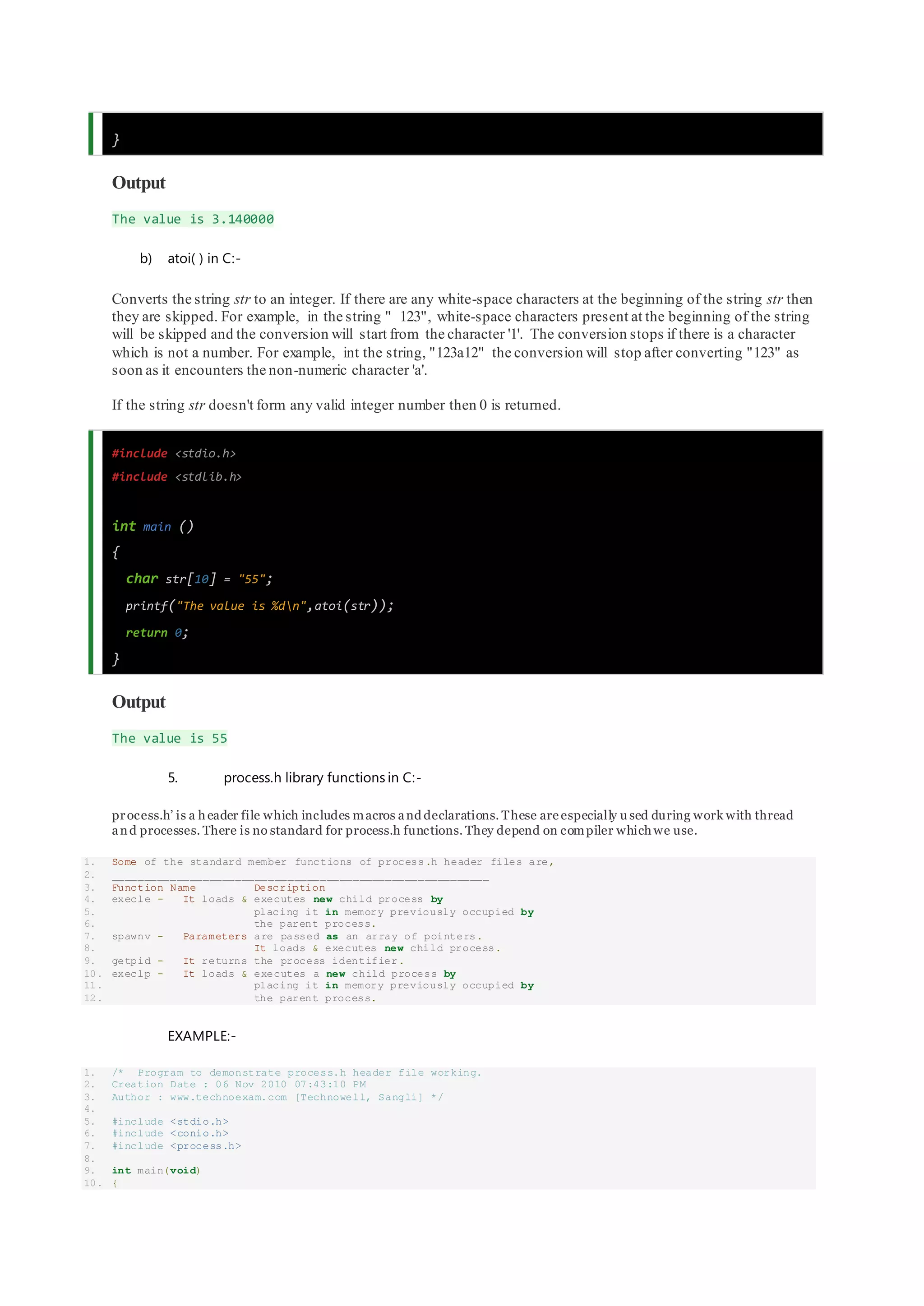 }
Output
The value is 3.140000
b) atoi( ) in C:-
Converts the string str to an integer. If there are any white-space characters at the beginning of the string str then
they are skipped. For example, in the string " 123", white-space characters present at the beginning of the string
will be skipped and the conversion will start from the character '1'. The conversion stops if there is a character
which is not a number. For example, int the string, "123a12" the conversion will stop after converting "123" as
soon as it encounters the non-numeric character 'a'.
If the string str doesn't form any valid integer number then 0 is returned.
#include <stdio.h>
#include <stdlib.h>
int main ()
{
char str[10] = "55";
printf("The value is %dn",atoi(str));
return 0;
}
Output
The value is 55
5. process.h library functions in C:-
process.h’ is a header file which includes macros and declarations. These are especially u sed during work with thread
and processes. There is no standard for process.h functions. They depend on compiler whichwe use.
1. Some of the standard member functions of process.h header files are,
2. __________________________________________________________
3. Function Name Description
4. execle - It loads & executes new child process by
5. placing it in memory previously occupied by
6. the parent process.
7. spawnv - Parameters are passed as an array of pointers.
8. It loads & executes new child process.
9. getpid - It returns the process identifier.
10. execlp - It loads & executes a new child process by
11. placing it in memory previously occupied by
12. the parent process.
EXAMPLE:-
1. /* Program to demonstrate process.h header file working.
2. Creation Date : 06 Nov 2010 07:43:10 PM
3. Author : www.technoexam.com [Technowell, Sangli] */
4.
5. #include <stdio.h>
6. #include <conio.h>
7. #include <process.h>
8.
9. int main(void)
10. {
 