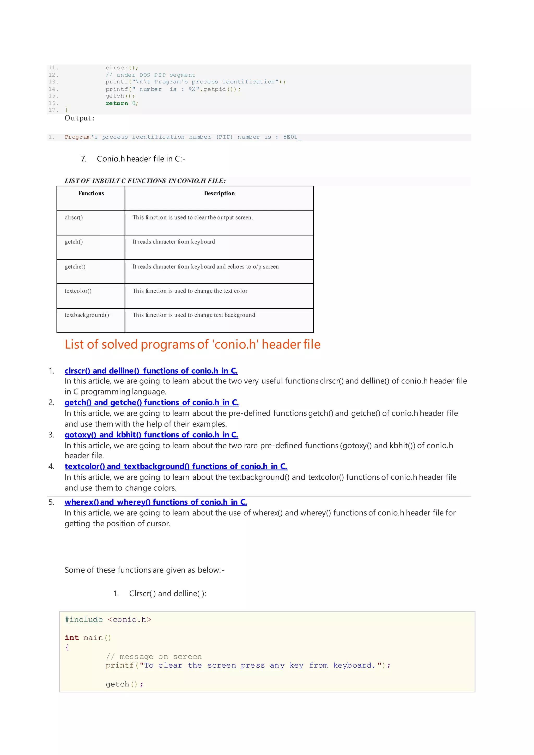 11. clrscr();
12. // under DOS PSP segment
13. printf("nt Program's process identification");
14. printf(" number is : %X",getpid());
15. getch();
16. return 0;
17. }
Ou tput :
1. Program's process identification number (PID) number is : 8E01_
7. Conio.h header file in C:-
LIST OF INBUILT C FUNCTIONS IN CONIO.H FILE:
Functions Description
clrscr() This function is used to clear the output screen.
getch() It reads character from keyboard
getche() It reads character from keyboard and echoes to o/p screen
textcolor() This function is used to change the text color
textbackground() This function is used to change text background
List of solved programs of 'conio.h' header file
1. clrscr() and delline() functions of conio.h in C.
In this article, we are going to learn about the two very useful functions clrscr() and delline() of conio.h header file
in C programming language.
2. getch() and getche() functions of conio.h in C.
In this article, we are going to learn about the pre-defined functions getch() and getche() of conio.h header file
and use them with the help of their examples.
3. gotoxy() and kbhit() functions of conio.h in C.
In this article, we are going to learn about the two rare pre-defined functions (gotoxy() and kbhit()) of conio.h
header file.
4. textcolor() and textbackground() functions of conio.h in C.
In this article, we are going to learn about the textbackground() and textcolor() functions of conio.h header file
and use them to change colors.
5. wherex()and wherey() functions of conio.h in C.
In this article, we are going to learn about the use of wherex() and wherey() functions of conio.h header file for
getting the position of cursor.
Some of these functions are given as below:-
1. Clrscr( ) and delline( ):
#include <conio.h>
int main()
{
// message on screen
printf("To clear the screen press any key from keyboard.");
getch();
 