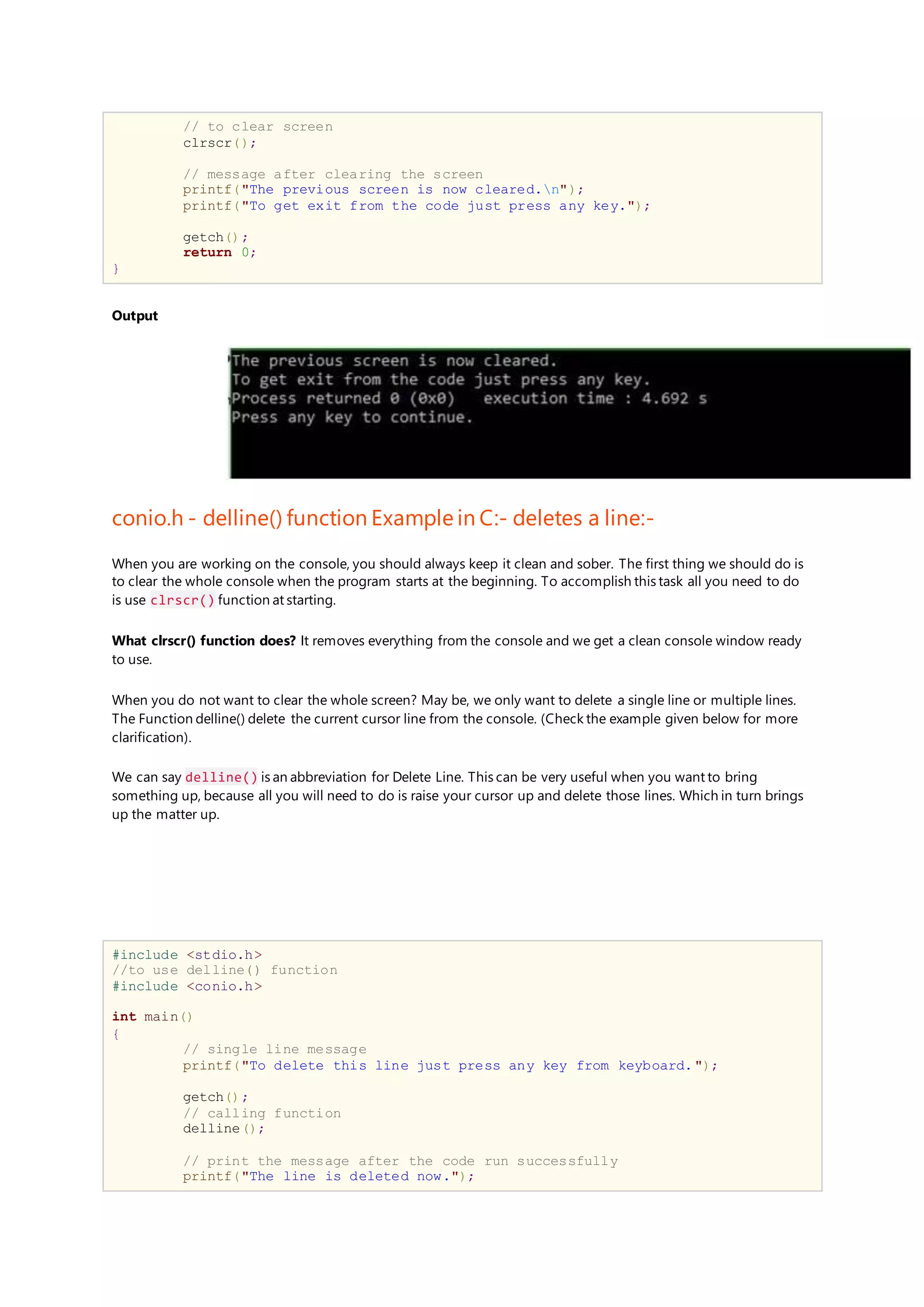 // to clear screen
clrscr();
// message after clearing the screen
printf("The previous screen is now cleared.n");
printf("To get exit from the code just press any key.");
getch();
return 0;
}
Output
conio.h - delline() function Example in C:- deletes a line:-
When you are working on the console, you should always keep it clean and sober. The first thing we should do is
to clear the whole console when the program starts at the beginning. To accomplish this task all you need to do
is use clrscr() function at starting.
What clrscr() function does? It removes everything from the console and we get a clean console window ready
to use.
When you do not want to clear the whole screen? May be, we only want to delete a single line or multiple lines.
The Function delline() delete the current cursor line from the console. (Check the example given below for more
clarification).
We can say delline() is an abbreviation for Delete Line. This can be very useful when you want to bring
something up, because all you will need to do is raise your cursor up and delete those lines. Which in turn brings
up the matter up.
#include <stdio.h>
//to use delline() function
#include <conio.h>
int main()
{
// single line message
printf("To delete this line just press any key from keyboard.");
getch();
// calling function
delline();
// print the message after the code run successfully
printf("The line is deleted now.");
 
